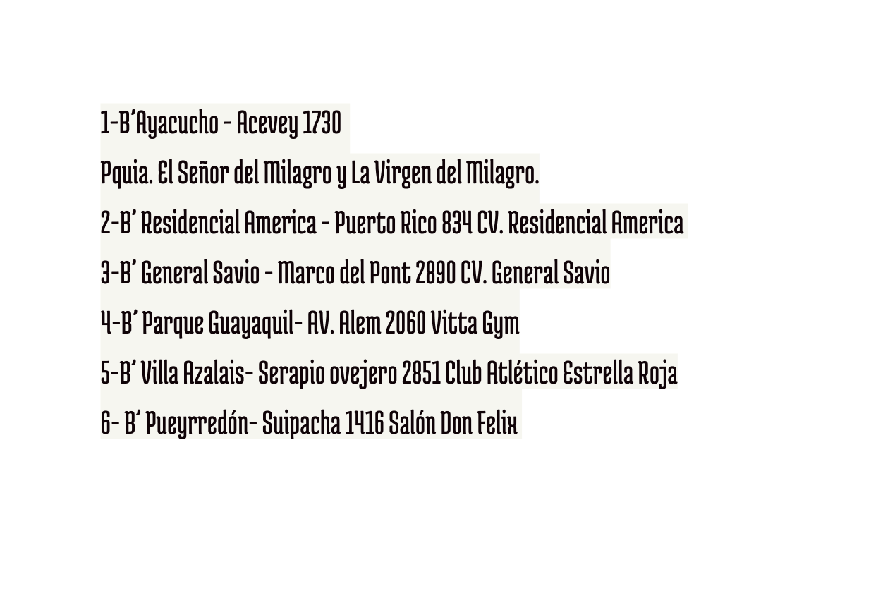 1 B Ayacucho Acevey 1730 Pquia El Señor del Milagro y La Virgen del Milagro 2 B Residencial America Puerto Rico 834 CV Residencial America 3 B General Savio Marco del Pont 2890 CV General Savio 4 B Parque Guayaquil AV Alem 2060 Vitta Gym 5 B Villa Azalais Serapio ovejero 2851 Club Atlético Estrella Roja 6 B Pueyrredón Suipacha 1416 Salón Don Felix