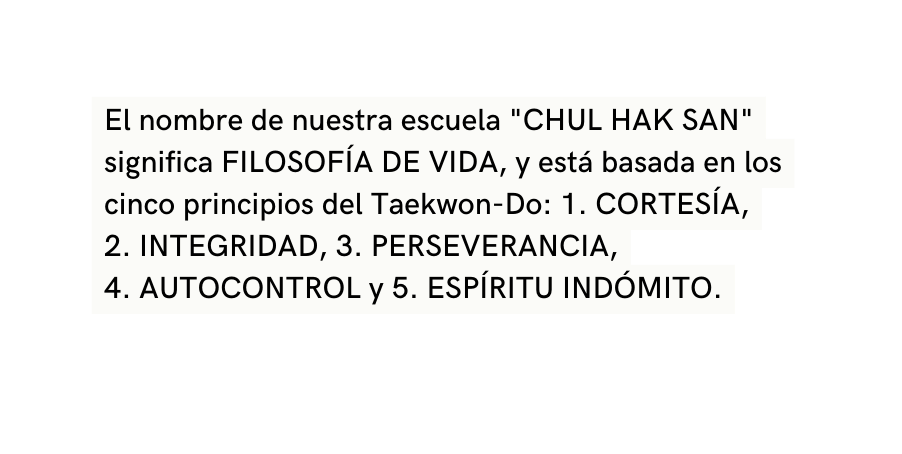 El nombre de nuestra escuela CHUL HAK SAN significa FILOSOFÍA DE VIDA y está basada en los cinco principios del Taekwon Do 1 CORTESÍA 2 INTEGRIDAD 3 PERSEVERANCIA 4 AUTOCONTROL y 5 ESPÍRITU INDÓMITO
